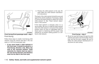 2. Position the child restraint on the seat. Al-
                                                         ways follow the child restraint manufactur-
                                                         er’s instructions
                                                     The back of the child restraint should be secured
                                                     against the vehicle seatback. If necessary, adjust
                                                     or remove the head restraint to obtain the correct
                                                     child restraint fit. See “Head restraint adjust-
                                                     ment” in this section.
                                                     If the head restraint is removed, store it in a
                                                     secure place. Be sure to install the head restraint
                                                     when the child restraint is removed. If the seating
                                                     position does not have an adjustable head re-
                                                     straint and it is interfering with the proper child
                                       WRS0699       restraint fit, try another seating position or a dif-                                            WRS0680
Front-facing (front passenger seat) – step 1         ferent child restraint.                                            Front facing – step 3
Front-facing                                                                                                 3. Route the seat belt tongue through the child
                                                                                                                restraint and insert it into the buckle until you
Follow these steps to install a front-facing child                                                              hear and feel the latch engage. Be sure to
restraint using the vehicle seat belt in the rear                                                               follow the child restraint manufacturer’s in-
seats or in the front passenger seat:                                                                           structions for belt routing.
 1. If you must install a child restraint in
    the front seat, it should be placed in a
    front-facing direction only. Move the
    seat to the rearmost position. Child
    restraints for infants must be used in
    the rear-facing direction and therefore
    must not be used in the front seat.



1-42 Safety—Seats, seat belts and supplemental restraint system




                                                                                    ੬ REVIEW COPY—2008 Quest (van)
                                                                                    Owners Manual—USA_English (nna)
                                                                                    06/29/07—debbie ੭
 