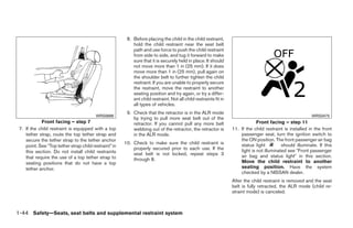 8. Before placing the child in the child restraint,
                                                           hold the child restraint near the seat belt
                                                           path and use force to push the child restraint
                                                           from side to side, and tug it forward to make
                                                           sure that it is securely held in place. It should
                                                           not move more than 1 in (25 mm). If it does
                                                           move more than 1 in (25 mm), pull again on
                                                           the shoulder belt to further tighten the child
                                                           restraint. If you are unable to properly secure
                                                           the restraint, move the restraint to another
                                                           seating position and try again, or try a differ-
                                                           ent child restraint. Not all child restraints fit in
                                                           all types of vehicles.
                                                        9. Check that the retractor is in the ALR mode
                                         WRS0698                                                                                                           WRS0475
                                                           by trying to pull more seat belt out of the
            Front facing – step 7                          retractor. If you cannot pull any more belt                         Front facing – step 11
 7. If the child restraint is equipped with a top          webbing out of the retractor, the retractor is         11. If the child restraint is installed in the front
    tether strap, route the top tether strap and           in the ALR mode.                                           passenger seat, turn the ignition switch to
    secure the tether strap to the tether anchor                                                                      the ON position. The front passenger air bag
                                                       10. Check to make sure the child restraint is                  status light          should illuminate. If this
    point. See “Top tether strap child restraint” in
                                                           properly secured prior to each use. If the                 light is not illuminated see ЉFront passenger
    this section. Do not install child restraints          seat belt is not locked, repeat steps 3
    that require the use of a top tether strap to                                                                     air bag and status lightЉ in this section.
                                                           through 8.                                                 Move the child restraint to another
    seating positions that do not have a top
    tether anchor.                                                                                                    seating position. Have the system
                                                                                                                      checked by a NISSAN dealer.
                                                                                                                  After the child restraint is removed and the seat
                                                                                                                  belt is fully retracted, the ALR mode (child re-
                                                                                                                  straint mode) is canceled.



1-44 Safety—Seats, seat belts and supplemental restraint system




                                                                                        ੬ REVIEW COPY—2008 Quest (van)
                                                                                        Owners Manual—USA_English (nna)
                                                                                        06/29/07—debbie ੭
 