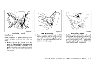 WRS0256                                                WRS0761                                               LRS0669
            Rear-facing – step 1                                  Rear facing – step 2                                   Rear facing – step 3
Rear-facing                                           2. Route the seat belt tongue through the child        3. Pull the shoulder belt until the belt is fully
                                                         restraint and insert it into the buckle until you      extended. At this time, the seat belt retractor
Follow these steps to install a rear-facing child        hear and feel the latch engage. Be sure to             is in the Automatic Locking Retractor (ALR)
restraint using the vehicle seat belt in the rear        follow the child restraint manufacturer’s in-          mode (child restraint mode). It reverts to the
seats:                                                   structions for belt routing.                           Emergency Locking Retractor (ELR) mode
 1. Child restraints for infants must be                                                                        when the seat belt is fully retracted.
    used in the rear-facing direction and
    therefore must not be used in the front
    seat. Position the child restraint on the seat.
    Always follow the restraint manufacturer’s
    instructions.




                                                                          Safety—Seats, seat belts and supplemental restraint system 1-45




                                                                                    ੬ REVIEW COPY—2008 Quest (van)
                                                                                    Owners Manual—USA_English (nna)
                                                                                    06/29/07—debbie ੭
 