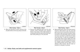 LRS0670                                            WRS0762                                                WRS0763
            Rear facing – step 4                                 Rear facing – step 5                                Rear facing – step 6
 4. Allow the seat belt to retract. Pull up on the   5. Remove any additional slack from the child       6. Before placing the child in the child restraint,
    shoulder belt to remove any slack in the belt.      restraint; press downward and rearward              hold the child restraint near the seat belt
                                                        firmly in the center of the child restraint to      path and use force to push the child restraint
                                                        compress the vehicle seat cushion and seat-         from side to side, and tug it forward to make
                                                        back while pulling up on the seat belt.             sure that it is securely held in place. It should
                                                                                                            not move more than 1 in (25 mm). If it does
                                                                                                            move more than 1 in (25 mm), pull again on
                                                                                                            the shoulder belt to further tighten the child
                                                                                                            restraint. If you are unable to properly secure
                                                                                                            the restraint, move the restraint to another
                                                                                                            rear seating position and try again, or try a
                                                                                                            different child restraint. Not all child re-
                                                                                                            straints fit in all types of vehicles.


1-46 Safety—Seats, seat belts and supplemental restraint system




                                                                                 ੬ REVIEW COPY—2008 Quest (van)
                                                                                 Owners Manual—USA_English (nna)
                                                                                 06/29/07—debbie ੭
 