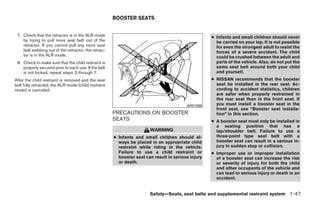 BOOSTER SEATS


 7. Check that the retractor is in the ALR mode                                                     ● Infants and small children should never
    by trying to pull more seat belt out of the                                                       be carried on your lap. It is not possible
    retractor. If you cannot pull any more seat                                                       for even the strongest adult to resist the
    belt webbing out of the retractor, the retrac-                                                    forces of a severe accident. The child
    tor is in the ALR mode.                                                                           could be crushed between the adult and
 8. Check to make sure that the child restraint is                                                    parts of the vehicle. Also, do not put the
    properly secured prior to each use. If the belt                                                   same seat belt around both your child
    is not locked, repeat steps 3 through 7.                                                          and yourself.
After the child restraint is removed and the seat                                                   ● NISSAN recommends that the booster
belt fully retracted, the ALR mode (child restraint                                                   seat be installed in the rear seat. Ac-
mode) is canceled.                                                                                    cording to accident statistics, children
                                                                                                      are safer when properly restrained in
                                                                                                      the rear seat than in the front seat. If
                                                                                         ARS1098      you must install a booster seat in the
                                                                                                      front seat, see “Booster seat installa-
                                                      PRECAUTIONS ON BOOSTER                          tion” in this section.
                                                      SEATS                                         ● A booster seat must only be installed in
                                                                                                      a seating position that has a
                                                                       WARNING                        lap/shoulder belt. Failure to use a
                                                      ● Infants and small children should al-         three-point type seat belt with a
                                                        ways be placed in an appropriate child        booster seat can result in a serious in-
                                                        restraint while riding in the vehicle.        jury in sudden stop or collision.
                                                        Failure to use a child restraint or         ● Improper use or improper installation
                                                        booster seat can result in serious injury     of a booster seat can increase the risk
                                                        or death.                                     or severity of injury for both the child
                                                                                                      and other occupants of the vehicle and
                                                                                                      can lead to serious injury or death in an
                                                                                                      accident.


                                                                       Safety—Seats, seat belts and supplemental restraint system 1-47




                                                                                ੬ REVIEW COPY—2008 Quest (van)
                                                                                Owners Manual—USA_English (nna)
                                                                                06/29/07—debbie ੭
 