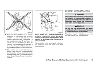 BOOSTER SEAT INSTALLATION
                                                                                                                             WARNING
                                                                                                        NISSAN recommends that booster seats
                                                                                                        be installed in the rear seat. However, if
                                                                                                        you must install a booster seat in the front
                                                                                                        passenger seat, move the passenger’s
                                                                                                        seat to the rearmost position.

                                                                                                                             CAUTION
                                                                                                        Do not use the lap/shoulder belt Auto-
                                                                                                        matic Locking Retractor mode when using
                                                                                                        a booster seat with the seat belts.
                                        LRS0453                                             LRS0512
● Make sure the child’s head will be properly       All U.S. states and Canadian provinces or           Follow these steps to install a booster seat in the
                                                    territories require that infants and small          rear seat or in the front passenger seat:
  supported by the booster seat or vehicle
  seat. The seat back must be at or above the       children be restrained in an approved child
  center of the child’s ears. For example, if a     restraint at all times while the vehicle is
  low back booster seat ᭺ is chosen, the
                             1                      being operated.
  vehicle seat back must be at or above the         The instructions in this section apply to booster
  center of the child’s ears. If the seat back is   seat installation in the rear seats or the front
  lower than the center of the child’s ears, a      passenger seat.
  high back booster seat ᭺ should be used.
                            2

● If the booster seat is compatible with your
  vehicle, place your child in the booster seat
  and check the various adjustments to be
  sure the booster seat is compatible with your
  child. Always follow all recommended pro-
  cedures.
                                                                        Safety—Seats, seat belts and supplemental restraint system 1-49




                                                                                 ੬ REVIEW COPY—2008 Quest (van)
                                                                                 Owners Manual—USA_English (nna)
                                                                                 06/29/07—debbie ੭
 
