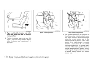 WRS0699                             LRS0513                                            LRS0512
 1. If you must install a booster seat in the      Rear center position                       Rear outboard position
    front seat, move the seat to the rear-                                          3. The booster seat should be positioned on
    most position.                                                                     the vehicle seat so that it is stable. If neces-
 2. Position the booster seat on the seat. Only                                        sary, adjust or remove the head restraint to
    place it in a front facing direction. Always                                       obtain the correct booster seat fit. See
    follow the booster seat manufacturer’s in-                                         “Head restraint adjustment” earlier in this
    structions.                                                                        section. If the head restraint is removed,
                                                                                       store it in a secure place. Be sure to install
                                                                                       the head restraint when the booster seat is
                                                                                       removed. If the seating position does not
                                                                                       have an adjustable head restraint and it is
                                                                                       interfering with the proper booster seat fit,
                                                                                       try another seating position or a different
                                                                                       booster seat.


1-50 Safety—Seats, seat belts and supplemental restraint system




                                                                  ੬ REVIEW COPY—2008 Quest (van)
                                                                  Owners Manual—USA_English (nna)
                                                                  06/29/07—debbie ੭
 