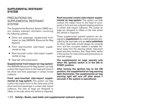 SUPPLEMENTAL RESTRAINT
SYSTEM

PRECAUTIONS ON                                       Roof-mounted curtain side-impact supple-
SUPPLEMENTAL RESTRAINT                               mental air bag system: This system can help
                                                     cushion the impact force to the head of occu-
SYSTEM                                               pants in front and rear outboard seating positions
This Supplemental Restraint System (SRS) sec-        in certain side impact collisions. The curtain air
tion contains important information concerning       bags are designed to inflate on the side where
the following systems:                               the vehicle is impacted.
                                                     These supplemental restraint systems are de-
 ● Driver and passenger supplemental front-
                                                     signed to supplement the crash protection pro-
   impact air bag (NISSAN Advanced Air Bag
                                                     vided by the seat belts and are not a substitute
   System)                                           for them. Seat belts should always be correctly
 ● Front seat-mounted side-impact supple-            worn and the occupant seated a suitable dis-
   mental air bag                                    tance away from the steering wheel, instrument
                                                     panel and door finishers. See “Seat belts” earlier
 ● Roof-mounted curtain side-impact supple-          in this section for instructions and precautions on
   mental air bag                                    seat belt usage.
 ● Seat belt with pretensioner                       The supplemental air bags operate only
                                                     when the ignition switch is in the ON or
Supplemental front-impact air bag system:
                                                     START position.
The NISSAN Advanced Air Bag System can help
cushion the impact force to the head and chest of    After turning the ignition key to the ON
the driver and front passenger in certain frontal    position, the supplemental air bag warning
collisions.                                          light illuminates. The supplemental air bag
                                                     warning light will turn off after about 7
Front seat-mounted side-impact supple-               seconds if the system is operational.
mental air bag system: This system can help
cushion the impact force to the chest area of the
driver and front passenger in certain side impact
collisions. The side air bags are designed to
inflate on the side where the vehicle is impacted.

1-52 Safety—Seats, seat belts and supplemental restraint system




                                                                                   ੬ REVIEW COPY—2008 Quest (van)
                                                                                   Owners Manual—USA_English (nna)
                                                                                   06/29/07—debbie ੭
 