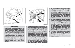 ● The driver and front passenger seat belt
                                                                                                  buckles are equipped with sensors that
                                                                                                  detect if the seat belts are fastened. The
                                                                                                  Advanced Air Bag System monitors the
                                                                                                  severity of a collision and seat belt us-
                                                                                                  age then inflates the air bags. Failure to
                                                                                                  properly wear seat belts can increase
                                                                                                  the risk or severity of injury in an
                                                                                                  accident.
                                                                                                ● The front passenger seat is equipped
                                                                                                  with an occupant classification sensor
                                                                                                  (pressure sensor) that turns the front
                                                                                                  passenger air bag OFF under some
                                                                                    WRS0031       conditions. This sensor is only used in
                                                                                                  this seat. Failure to be properly seated
                  WARNING                       ● The seat belts and the front air bags are       and wearing the seat belt can increase
                                                  most effective when you are sitting well        the risk or severity of injury in an acci-
● The front air bags ordinarily will not          back and upright in the seat. The front         dent. See “Front passenger air bag and
  inflate in the event of a side impact, rear     air bags inflate with great force. Even         status light” later in this section.
  impact, rollover, or lower severity fron-       with the NISSAN Advanced Air Bag Sys-
  tal collision. Always wear your seat                                                          ● Keep hands on the outside of the steer-
                                                  tem, if you are unrestrained, leaning
  belts to help reduce the risk or severity                                                       ing wheel. Placing them inside the
                                                  forward, sitting sideways or out of posi-
  of injury in various kinds of accidents.                                                        steering wheel rim could increase the
                                                  tion in any way, you are at greater risk of
                                                                                                  risk that they are injured when the front
● The front passenger air bag will not            injury or death in a crash. You may also
                                                                                                  air bag inflates.
  inflate if the passenger air bag status         receive serious or fatal injuries from the
  light is lit or if the front passenger seat     front air bag if you are up against it
  is unoccupied. See “Front passenger air         when it inflates. Always sit back against
  bag and status light” later in this             the seatback and as far away as practi-
  section.                                        cal from the steering wheel or instru-
                                                  ment panel. Always use the seat belts.

                                                                  Safety—Seats, seat belts and supplemental restraint system 1-53




                                                                           ੬ REVIEW COPY—2008 Quest (van)
                                                                           Owners Manual—USA_English (nna)
                                                                           06/29/07—debbie ੭
 