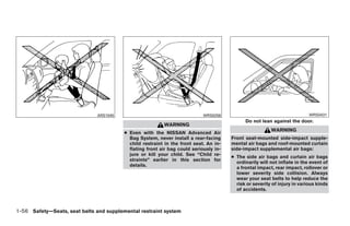 ARS1045                                      WRS0256                                        WRS0431
                                                                                             Do not lean against the door.
                                                          WARNING
                                                                                                         WARNING
                                         ● Even with the NISSAN Advanced Air
                                           Bag System, never install a rear-facing     Front seat-mounted side-impact supple-
                                           child restraint in the front seat. An in-   mental air bags and roof-mounted curtain
                                           flating front air bag could seriously in-   side-impact supplemental air bags:
                                           jure or kill your child. See “Child re-
                                                                                       ● The side air bags and curtain air bags
                                           straints” earlier in this section for
                                                                                         ordinarily will not inflate in the event of
                                           details.
                                                                                         a frontal impact, rear impact, rollover or
                                                                                         lower severity side collision. Always
                                                                                         wear your seat belts to help reduce the
                                                                                         risk or severity of injury in various kinds
                                                                                         of accidents.



1-56 Safety—Seats, seat belts and supplemental restraint system




                                                                   ੬ REVIEW COPY—2008 Quest (van)
                                                                   Owners Manual—USA_English (nna)
                                                                   06/29/07—debbie ੭
 