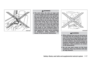 WARNING
          ● The seat belts, the side air bags and
            curtain air bags are most effective when
            you are sitting well back and upright in
            the seat with both feet on the floor. The
            side air bag and curtain air bag inflate
            with great force. Do not allow anyone to
            place their hand, leg or face near the
            side air bag on the side of the seatback
            of the front seat or near the side roof
            rails. Do not allow anyone sitting in the
            front seats or rear outboard seats to
            extend their hand out of the window or
SSS0162     lean against the door. Some examples                                            WRS0306
            of dangerous riding positions are
            shown in the previous illustrations.                          WARNING
                                                        ● When sitting in the 2nd row rear seat, do
                                                          not hold onto the seatback of the front
                                                          seat. If the side air bag inflates, you may
                                                          be seriously injured. Be especially care-
                                                          ful with children, who should always be
                                                          properly restrained. Some examples of
                                                          dangerous riding positions are shown
                                                          in the illustrations.
                                                        ● Do not use seat covers on the front
                                                          seatbacks. They may interfere with side
                                                          air bag inflation.



                           Safety—Seats, seat belts and supplemental restraint system 1-57




                                    ੬ REVIEW COPY—2008 Quest (van)
                                    Owners Manual—USA_English (nna)
                                    06/29/07—debbie ੭
 