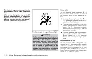 The front air bags operate only when the                                                     Status light
ignition switch is in the ON or START posi-
tion.                                                                                        The front passenger air bag status light        is
                                                                                             located near the climate controls in the center of
After turning the ignition key to the ON                                                     the instrument panel. The light operates as fol-
position, the supplemental air bag warning                                                   lows:
light illuminates. The supplemental air bag
warning light will turn off after about 7                                                     ● Unoccupied passenger’s seat: The         is
seconds if the system is operational.                                                           OFF and the front passenger air bag is OFF
                                                                                                and will not inflate in a crash.
                                                                                              ● Passenger’s seat occupied by a small adult,
                                                                                                child or child restraint as outlined in this
                                                                                                section: The            illuminates to indicate
                                                                                                that the front passenger air bag is OFF and
                                                                                 WRS0475        will not inflate in a crash.
                                              Front passenger air bag and status light        ● Occupied passenger seat and the passen-
                                                                                                ger meets the conditions outlined in this
                                                                WARNING                         section: The light      is OFF to indicate
                                              The front passenger air bag is designed to        that the front passenger air bag is opera-
                                              automatically turn OFF under some con-            tional.
                                              ditions. Read this section carefully to
                                                                                             Front passenger air bag
                                              learn how it operates. Proper use of the
                                              seat, seat belt and child restraints is nec-   The front passenger air bag is designed to auto-
                                              essary for most effective protection. Fail-    matically turn OFF when the vehicle is operated
                                              ure to follow all instructions in this         under some conditions as described below in
                                              manual concerning the use of seats, seat       accordance with U.S. regulations. If the front
                                              belts and child restraints can increase the    passenger air bag is OFF, it will not inflate in a
                                              risk or severity of injury in an accident.     crash. The driver air bag and other air bags in your
                                                                                             vehicle are not part of this system.

1-60 Safety—Seats, seat belts and supplemental restraint system




                                                                        ੬ REVIEW COPY—2008 Quest (van)
                                                                        Owners Manual—USA_English (nna)
                                                                        06/29/07—debbie ੭
 