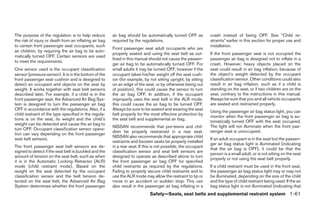 The purpose of the regulation is to help reduce         air bag should be automatically turned OFF as           crash instead of being OFF. See “Child re-
the risk of injury or death from an inflating air bag   required by the regulations.                            straints” earlier in this section for proper use and
to certain front passenger seat occupants, such                                                                 installation.
                                                        Front passenger seat adult occupants who are
as children, by requiring the air bag to be auto-
                                                        properly seated and using the seat belt as out-         If the front passenger seat is not occupied the
matically turned OFF. Certain sensors are used
                                                        lined in this manual should not cause the passen-       passenger air bag is designed not to inflate in a
to meet the requirements.
                                                        ger air bag to be automatically turned OFF. For         crash. However, heavy objects placed on the
One sensor used is the occupant classification          small adults it may be turned OFF, however if the       seat could result in air bag inflation, because of
sensor (pressure sensor). It is in the bottom of the    occupant takes his/her weight off the seat cush-        the object’s weight detected by the occupant
front passenger seat cushion and is designed to         ion (for example, by not sitting upright, by sitting    classification sensor. Other conditions could also
detect an occupant and objects on the seat by           on an edge of the seat, or by otherwise being out       result in air bag inflation, such as if a child is
weight. It works together with seat belt sensors        of position), this could cause the sensor to turn       standing on the seat, or if two children are on the
described later. For example, if a child is in the      the air bag OFF. In addition, if the occupant           seat, contrary to the instructions in this manual.
front passenger seat, the Advanced Air Bag Sys-         improperly uses the seat belt in the ALR mode,          Always be sure that you and all vehicle occupants
tem is designed to turn the passenger air bag           this could cause the air bag to be turned OFF.          are seated and restrained properly.
OFF in accordance with the regulations. Also, if a      Always be sure to be seated and wearing the seat
                                                                                                                Using the passenger air bag status light, you can
child restraint of the type specified in the regula-    belt properly for the most effective protection by
                                                                                                                monitor when the front passenger air bag is au-
tions is on the seat, its weight and the child’s        the seat belt and supplemental air bag.
                                                                                                                tomatically turned OFF with the seat occupied.
weight can be detected and cause the air bag to
                                                        NISSAN recommends that pre-teens and chil-              The light will not illuminate when the front pas-
turn OFF. Occupant classification sensor opera-
                                                        dren be properly restrained in a rear seat.             senger seat is unoccupied.
tion can vary depending on the front passenger
                                                        NISSAN also recommends that appropriate child
seat belt sensors.                                                                                              If an adult occupant is in the seat but the passen-
                                                        restraints and booster seats be properly installed
                                                                                                                ger air bag status light is illuminated (indicating
The front passenger seat belt sensors are de-           in a rear seat. If this is not possible, the occupant
                                                                                                                that the air bag is OFF), it could be that the
signed to detect if the seat belt is buckled and the    classification sensor and seat belt sensors are
                                                                                                                person is a small adult, or is not sitting on the seat
amount of tension on the seat belt, such as when        designed to operate as described above to turn
                                                                                                                properly or not using the seat belt properly.
it is in the Automatic Locking Retractor (ALR)          the front passenger air bag OFF for specified
mode (child restraint mode). Based on the               child restraints as required by the regulations.        If a child restraint must be used in the front seat,
weight on the seat detected by the occupant             Failing to properly secure child restraints and to      the passenger air bag status light may or may not
classification sensor and the belt tension de-          use the ALR mode may allow the restraint to tip or      be illuminated, depending on the size of the child
tected on the seat belt, the Advanced Air Bag           move in an accident or sudden stop. This can            and the type of child restraint being used. If the air
System determines whether the front passenger           also result in the passenger air bag inflating in a     bag status light is not illuminated (indicating that
                                                                             Safety—Seats, seat belts and supplemental restraint system 1-61




                                                                                       ੬ REVIEW COPY—2008 Quest (van)
                                                                                       Owners Manual—USA_English (nna)
                                                                                       06/29/07—debbie ੭
 