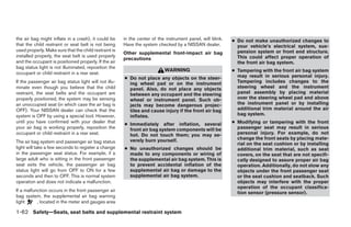 the air bag might inflate in a crash), it could be     in the center of the instrument panel, will blink.   ● Do not make unauthorized changes to
that the child restraint or seat belt is not being     Have the system checked by a NISSAN dealer.            your vehicle’s electrical system, sus-
used properly. Make sure that the child restraint is                                                          pension system or front end structure.
                                                       Other supplemental front-impact air bag
installed properly, the seat belt is used properly                                                            This could affect proper operation of
                                                       precautions
and the occupant is positioned properly. If the air                                                           the front air bag system.
bag status light is not illuminated, reposition the
                                                                           WARNING                          ● Tampering with the front air bag system
occupant or child restraint in a rear seat.
                                                       ● Do not place any objects on the steer-               may result in serious personal injury.
If the passenger air bag status light will not illu-     ing wheel pad or on the instrument                   Tampering includes changes to the
minate even though you believe that the child            panel. Also, do not place any objects                steering wheel and the instrument
restraint, the seat belts and the occupant are           between any occupant and the steering                panel assembly by placing material
properly positioned, the system may be sensing           wheel or instrument panel. Such ob-                  over the steering wheel pad and above
an unoccupied seat (in which case the air bag is         jects may become dangerous projec-                   the instrument panel or by installing
OFF). Your NISSAN dealer can check that the              tiles and cause injury if the front air bag          additional trim material around the air
system is OFF by using a special tool. However,          inflates.                                            bag system.
until you have confirmed with your dealer that                                                              ● Modifying or tampering with the front
                                                       ● Immediately after inflation, several
your air bag is working properly, reposition the         front air bag system components will be              passenger seat may result in serious
occupant or child restraint in a rear seat.              hot. Do not touch them; you may se-                  personal injury. For example, do not
                                                         verely burn yourself.                                change the front seats by placing mate-
The air bag system and passenger air bag status                                                               rial on the seat cushion or by installing
light will take a few seconds to register a change     ● No unauthorized changes should be                    additional trim material, such as seat
in the passenger seat status. For example, if a          made to any components or wiring of                  covers, on the seat that are not specifi-
large adult who is sitting in the front passenger        the supplemental air bag system. This is             cally designed to assure proper air bag
seat exits the vehicle, the passenger air bag            to prevent accidental inflation of the               operation. Additionally, do not stow any
status light will go from OFF to ON for a few            supplemental air bag or damage to the                objects under the front passenger seat
seconds and then to OFF. This is normal system           supplemental air bag system.                         or the seat cushion and seatback. Such
operation and does not indicate a malfunction.                                                                objects may interfere with the proper
                                                                                                              operation of the occupant classifica-
If a malfunction occurs in the front passenger air                                                            tion sensor (pressure sensor).
bag system, the supplemental air bag warning
light      , located in the meter and gauges area

1-62 Safety—Seats, seat belts and supplemental restraint system




                                                                                     ੬ REVIEW COPY—2008 Quest (van)
                                                                                     Owners Manual—USA_English (nna)
                                                                                     06/29/07—debbie ੭
 