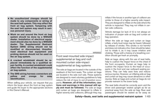 ● No unauthorized changes should be                                                                     inflate if the forces in another type of collision are
  made to any components or wiring of                                                                   similar to those of a higher severity side impact.
  the seat belt system. This may affect the                                                             They are designed to inflate on the side where the
  front air bag system. Tampering with                                                                  vehicle is impacted. They may not inflate in cer-
  the seat belt system may result in seri-                                                              tain side collisions.
  ous personal injury.                                                                                  Vehicle damage (or lack of it) is not always an
● Work on and around the front air bag                                                                  indication of proper side air bag and curtain air
  system should be done by a NISSAN                                                                     bag operation.
  dealer. Installation of electrical equip-
                                                                                                        When the side air bags and curtain air bags
  ment should also be done by a NISSAN
                                                                                                        inflate, a fairly loud noise may be heard, followed
  dealer. The Supplemental Restraint
                                                                                                        by release of smoke. This smoke is not harmful
  System (SRS) wiring should not be
                                                                                                        and does not indicate a fire. Care should be taken
  modified or disconnected. Unautho-
                                                                                                        not to inhale it, as it may cause irritation and
  rized electrical test equipment and                                                      WRS0532      choking. Those with a history of a breathing con-
  probing devices should not be used on
                                                  Front seat-mounted side-impact                        dition should get fresh air promptly.
  the air bag system.
● A cracked windshield should be re-              supplemental air bag and roof-                        Side air bags, along with the use of seat belts,
  placed immediately by a qualified re-           mounted curtain side-impact                           help to cushion the impact force on the chest of
                                                                                                        the front occupants. Curtain air bags help to
  pair facility. A cracked windshield could       supplemental air bag systems                          cushion the impact force to the head of occu-
  affect the function of the supplemental
  air bag system.                                 The side air bags are located in the outside of the   pants in the front and rear outboard seating po-
                                                  seatback of the front seats. The curtain air bags     sitions. They can help save lives and reduce
● The SRS wiring harness connectors are           are located in the side roof rails. These systems     serious injuries. However, an inflating side air bag
  yellow     and  orange    for   easy                                                                  and curtain air bag may cause abrasions or other
                                                  are designed to meet voluntary guidelines to help
  identification.                                                                                       injuries. Side air bags and curtain air bags do not
                                                  reduce the risk of injury to out-of-position occu-
                                                                                                        provide restraint to the lower body.
When selling your vehicle, we request that you    pants. However, all of the information, cau-
inform the buyer about the front air bag system   tions and warnings in this manual still ap-           The seat belts should be correctly worn and the
and guide the buyer to the appropriate sections   ply and must be followed. The side air bags           driver and passenger seated upright as far as
in this Owner’s Manual.                           and curtain air bags are designed to inflate in       practical away from the side air bag. Rear seat
                                                  higher severity side collisions, although they may    passengers should be seated as far away as
                                                                       Safety—Seats, seat belts and supplemental restraint system 1-63




                                                                                ੬ REVIEW COPY—2008 Quest (van)
                                                                                Owners Manual—USA_English (nna)
                                                                                06/29/07—debbie ੭
 