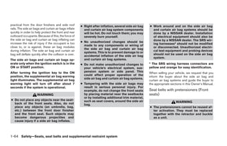 practical from the door finishers and side roof         ● Right after inflation, several side air bag   ● Work around and on the side air bag
rails. The side air bags and curtain air bags inflate     and curtain air bag system components           and curtain air bag systems should be
quickly in order to help protect the front and rear       will be hot. Do not touch them; you may         done by a NISSAN dealer. Installation
outboard occupants. Because of this, the force of         severely burn yourself.                         of electrical equipment should also be
the side air bag and curtain air bag inflating can                                                        done by a NISSAN dealer. The SRS wir-
increase the risk of injury if the occupant is too      ● No unauthorized changes should be
                                                                                                          ing harnesses* should not be modified
                                                          made to any components or wiring of
close to, or is against, these air bag modules                                                            or disconnected. Unauthorized electri-
                                                          the side air bag and curtain air bag
during inflation. The side air bag and curtain air                                                        cal test equipment and probing devices
                                                          systems. This is to prevent damage to or
bag will deflate quickly after the collision is over.                                                     should not be used on the side air bag
                                                          accidental inflation of the side air bag
                                                                                                          system.
The side air bags and curtain air bags op-                and curtain air bag systems.
erate only when the ignition switch is in the           ● Do not make unauthorized changes to           * The SRS wiring harness connectors are
ON or START position.                                     your vehicle’s electrical system, sus-        yellow and orange for easy identification.
After turning the ignition key to the ON                  pension system or side panel. This            When selling your vehicle, we request that you
position, the supplemental air bag warning                could affect proper operation of the
                                                                                                        inform the buyer about the side air bag and
                                                          side air bag and curtain air bag systems.
light illuminates. The supplemental air bag                                                             curtain air bag systems and guide the buyer to
warning light will turn off after about 7               ● Tampering with the side air bags may          the appropriate sections in this Owner’s Manual.
seconds if the system is operational.                     result in serious personal injury. For
                                                          example, do not change the front seats        Seat belts with pretensioners (Front
                      WARNING                             by placing material near the seatbacks        seats)
                                                          or by installing additional trim material,
● Do not place any objects near the seat-                 such as seat covers, around the side air
  back of the front seats. Also, do not                                                                                    WARNING
                                                          bag.
  place any objects (an umbrella, bag,                                                                  ● The pretensioners cannot be reused af-
  etc.) between the front door finisher                                                                   ter activation. They must be replaced
  and the front seat. Such objects may                                                                    together with the retractor and buckle
  become dangerous projectiles and                                                                        as a unit.
  cause injury if a side air bag inflates.



1-64 Safety—Seats, seat belts and supplemental restraint system




                                                                                   ੬ REVIEW COPY—2008 Quest (van)
                                                                                   Owners Manual—USA_English (nna)
                                                                                   06/29/07—debbie ੭
 