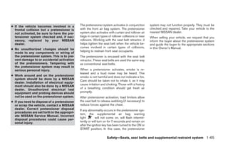 ● If the vehicle becomes involved in a        The pretensioner system activates in conjunction       system may not function properly. They must be
  frontal collision but a pretensioner is     with the front air bag system. The pretensioner        checked and repaired. Take your vehicle to the
  not activated, be sure to have the pre-     system also activates with curtain and rollover air    nearest NISSAN dealer.
  tensioner system checked and, if nec-       bags in certain types of rollover collisions or near   When selling your vehicle, we request that you
  essary, replaced by your NISSAN             rollovers. Working with the seat belt retractor, it    inform the buyer about the pretensioner system
  dealer.                                     helps tighten the seat belt when the vehicle be-       and guide the buyer to the appropriate sections
                                              comes involved in certain types of collisions,         in this Owner’s Manual.
● No unauthorized changes should be
                                              helping to restrain front seat occupants.
  made to any components or wiring of
  the pretensioner system. This is to pre-    The pretensioner is encased with the seat belt
  vent damage to or accidental activation     retractor. These seat belts are used the same way
  of the pretensioners. Tampering with        as conventional seat belts.
  the pretensioner system may result in
  serious personal injury.                    When a pretensioner activates, smoke is re-
                                              leased and a loud noise may be heard. This
● Work around and on the pretensioner         smoke is not harmful and does not indicate a fire.
  system should be done by a NISSAN
                                              Care should be taken not to inhale it, as it may
  dealer. Installation of electrical equip-
                                              cause irritation and choking. Those with a history
  ment should also be done by a NISSAN
  dealer. Unauthorized electrical test        of a breathing condition should get fresh air
  equipment and probing devices should        promptly.
  not be used on the pretensioner system.     After pretensioner activation, load limiters allow
● If you need to dispose of a pretensioner    the seat belt to release webbing (if necessary) to
  or scrap the vehicle, contact a NISSAN      reduce forces against the chest.
  dealer. Correct pretensioner disposal       If any abnormality occurs in the pretensioner sys-
  procedures are set forth in the appropri-
                                              tem, the supplemental air bag warning
  ate NISSAN Service Manual. Incorrect
                                              light       will not come on, will flash intermit-
  disposal procedures could cause per-
  sonal injury.                               tently or will turn on for 7 seconds and remain on
                                              after the ignition key has been turned to the ON or
                                              START position. In this case, the pretensioner

                                                                   Safety—Seats, seat belts and supplemental restraint system 1-65




                                                                             ੬ REVIEW COPY—2008 Quest (van)
                                                                             Owners Manual—USA_English (nna)
                                                                             06/29/07—debbie ੭
 