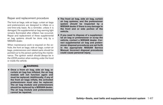Repair and replacement procedure                        ● The front air bag, side air bag, curtain
The front air bags, side air bags, curtain air bags       air bag systems, and the pretensioner
                                                          system should be inspected by a
and pretensioners are designed to inflate on a
                                                          NISSAN dealer if there is any damage to
one-time-only basis. As a reminder, unless it is
                                                          the front end or side portion of the
damaged, the supplemental air bag warning light           vehicle.
remains illuminated after inflation has occurred.
Repair and replacement of these supplemental            ● If you need to dispose of a supplemen-
air bag systems should be done only by a                  tal air bag or pretensioner or scrap the
NISSAN dealer.                                            vehicle, contact a NISSAN dealer. Cor-
                                                          rect supplemental air bag and preten-
When maintenance work is required on the ve-              sioner disposal procedures are set forth
hicle, the front air bags, side air bags, curtain air     in the appropriate NISSAN Service
bags, pretensioners and related parts should be           Manual. Incorrect disposal procedures
pointed out to the person performing the mainte-          could cause personal injury.
nance. The ignition switch should always be in
the LOCK position when working under the hood
or inside the vehicle.

                      WARNING
● Once a front air bag, side air bag, or
  curtain air bag has inflated, the air bag
  module will not function again and
  must be replaced. Additionally, if any of
  the front air bags inflate, the activated
  pretensioners must also be replaced.
  The air bag module and pretensioners
  should be replaced by a NISSAN dealer.
  The air bag module and pretensioners
  cannot be repaired.

                                                                         Safety—Seats, seat belts and supplemental restraint system 1-67




                                                                                 ੬ REVIEW COPY—2008 Quest (van)
                                                                                 Owners Manual—USA_English (nna)
                                                                                 06/29/07—debbie ੭
 