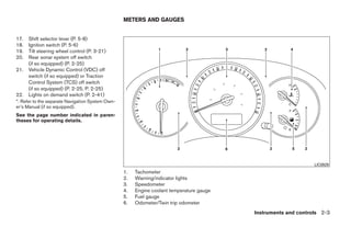 METERS AND GAUGES


17.   Shift selector lever (P. 5-8)
18.   Ignition switch (P. 5-6)
19.   Tilt steering wheel control (P. 3-21)
20.   Rear sonar system off switch
      (if so equipped) (P. 2-25)
21.   Vehicle Dynamic Control (VDC) off
      switch (if so equipped) or Traction
      Control System (TCS) off switch
      (if so equipped) (P. 2-25, P. 2-25)
22.   Lights on demand switch (P. 2-41)
*: Refer to the separate Navigation System Own-
er’s Manual (if so equipped).
See the page number indicated in paren-
theses for operating details.




                                                                                                                       LIC0929
                                                  1.   Tachometer
                                                  2.   Warning/indicator lights
                                                  3.   Speedometer
                                                  4.   Engine coolant temperature gauge
                                                  5.   Fuel gauge
                                                  6.   Odometer/Twin trip odometer
                                                                                                 Instruments and controls 2-3




                                                                           ੬ REVIEW COPY—2008 Quest (van)
                                                                           Owners Manual—USA_English (nna)
                                                                           06/29/07—debbie ੭
 
