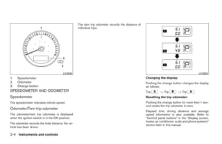 The twin trip odometer records the distance of
                                                  individual trips.




                                       LIC0930                                                                                              LIC0953
1.   Speedometer                                                                                   Changing the display:
2.   Odometer                                                                                      Pushing the change button changes the display
3.   Change button                                                                                 as follows:
SPEEDOMETER AND ODOMETER                                                                           Trip       → Trip        → Trip
Speedometer                                                                                        Resetting the trip odometer:
The speedometer indicates vehicle speed.                                                           Pushing the change button for more than 1 sec-
                                                                                                   ond resets the trip odometer to zero.
Odometer/Twin trip odometer
                                                                                                   Elapsed time, driving distance and average
The odometer/twin trip odometer is displayed                                                       speed information is also available. Refer to
when the ignition switch is in the ON position.                                                    “Control panel buttons” in the “Display screen,
                                                                                                   heater, air conditioner, audio and phone systems”
The odometer records the total distance the ve-                                                    section later in this manual.
hicle has been driven.

2-4 Instruments and controls




                                                                             ੬ REVIEW COPY—2008 Quest (van)
                                                                             Owners Manual—USA_English (nna)
                                                                             06/29/07—debbie ੭
 