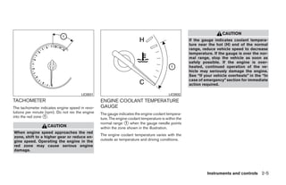 CAUTION
                                                                                                       If the gauge indicates coolant tempera-
                                                                                                       ture near the hot (H) end of the normal
                                                                                                       range, reduce vehicle speed to decrease
                                                                                                       temperature. If the gauge is over the nor-
                                                                                                       mal range, stop the vehicle as soon as
                                                                                                       safely possible. If the engine is over-
                                                                                                       heated, continued operation of the ve-
                                                                                                       hicle may seriously damage the engine.
                                                                                                       See “If your vehicle overheats” in the “In
                                                                                                       case of emergency” section for immediate
                                                                                                       action required.

                                       LIC0931                                              LIC0932
TACHOMETER                                        ENGINE COOLANT TEMPERATURE
The tachometer indicates engine speed in revo-    GAUGE
lutions per minute (rpm). Do not rev the engine   The gauge indicates the engine coolant tempera-
into the red zone ᭺.
                  1
                                                  ture. The engine coolant temperature is within the
                                                  normal range ᭺ when the gauge needle points
                                                                 1
                   CAUTION                        within the zone shown in the illustration.
When engine speed approaches the red
                                                  The engine coolant temperature varies with the
zone, shift to a higher gear or reduce en-
gine speed. Operating the engine in the           outside air temperature and driving conditions.
red zone may cause serious engine
damage.




                                                                                                                Instruments and controls 2-5




                                                                                ੬ REVIEW COPY—2008 Quest (van)
                                                                                Owners Manual—USA_English (nna)
                                                                                06/29/07—debbie ੭
 