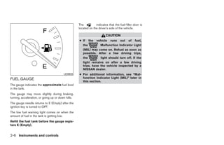 The          indicates that the fuel-filler door is
                                                    located on the driver’s side of the vehicle.

                                                                         CAUTION
                                                    ● If the vehicle runs out of fuel,
                                                      the         Malfunction Indicator Light
                                                      (MIL) may come on. Refuel as soon as
                                                      possible. After a few driving trips,
                                                      the         light should turn off. If the
                                                      light remains on after a few driving
                                                      trips, have the vehicle inspected by a
                                                      NISSAN dealer.
                                         LIC0933    ● For additional information, see “Mal-
FUEL GAUGE                                            function Indicator Light (MIL)” later in
                                                      this section.
The gauge indicates the approximate fuel level
in the tank.
The gauge may move slightly during braking,
turning, acceleration, or going up or down hills.
The gauge needle returns to E (Empty) after the
ignition key is turned to OFF.
The low fuel warning light comes on when the
amount of fuel in the tank is getting low.
Refill the fuel tank before the gauge regis-
ters E (Empty).


2-6 Instruments and controls




                                                                                  ੬ REVIEW COPY—2008 Quest (van)
                                                                                  Owners Manual—USA_English (nna)
                                                                                  06/29/07—debbie ੭
 