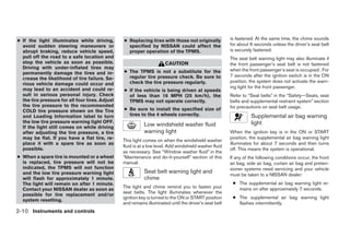 ● If the light illuminates while driving,        ● Replacing tires with those not originally            is fastened. At the same time, the chime sounds
  avoid sudden steering maneuvers or               specified by NISSAN could affect the                 for about 6 seconds unless the driver’s seat belt
  abrupt braking, reduce vehicle speed,            proper operation of the TPMS.                        is securely fastened.
  pull off the road to a safe location and                                                              The seat belt warning light may also illuminate if
  stop the vehicle as soon as possible.                                CAUTION                          the front passenger’s seat belt is not fastened
  Driving with under-inflated tires may                                                                 when the front passenger’s seat is occupied . For
  permanently damage the tires and in-           ● The TPMS is not a substitute for the
                                                   regular tire pressure check. Be sure to              7 seconds after the ignition switch is in the ON
  crease the likelihood of tire failure. Se-
                                                   check the tire pressure regularly.                   position, the system does not activate the warn-
  rious vehicle damage could occur and
  may lead to an accident and could re-                                                                 ing light for the front passenger.
                                                 ● If the vehicle is being driven at speeds
  sult in serious personal injury. Check           of less than 16 MPH (25 km/h), the                   Refer to “Seat belts” in the “Safety—Seats, seat
  the tire pressure for all four tires. Adjust     TPMS may not operate correctly.                      belts and supplemental restraint system” section
  the tire pressure to the recommended                                                                  for precautions on seat belt usage.
  COLD tire pressure shown on the Tire           ● Be sure to install the specified size of
  and Loading Information label to turn            tires to the 4 wheels correctly.                               Supplemental air bag warning
  the low tire pressure warning light OFF.                                                                        light
  If the light still comes on while driving
                                                            Low windshield washer fluid
  after adjusting the tire pressure, a tire                 warning light                               When the ignition key is in the ON or START
  may be flat. If you have a flat tire, re-                                                             position, the supplemental air bag warning light
                                                 This light comes on when the windshield washer
  place it with a spare tire as soon as                                                                 illuminates for about 7 seconds and then turns
                                                 fluid is at a low level. Add windshield washer fluid
  possible.                                                                                             off. This means the system is operational.
                                                 as necessary. See “Window washer fluid” in the
● When a spare tire is mounted or a wheel        “Maintenance and do-it-yourself” section of this       If any of the following conditions occur, the front
  is replaced, tire pressure will not be         manual.                                                air bag, side air bag, curtain air bag and preten-
  indicated, the TPMS will not function                                                                 sioner systems need servicing and your vehicle
  and the low tire pressure warning light                   Seat belt warning light and                 must be taken to a NISSAN dealer:
  will flash for approximately 1 minute.                    chime
  The light will remain on after 1 minute.                                                               ● The supplemental air bag warning light re-
                                                 The light and chime remind you to fasten your             mains on after approximately 7 seconds.
  Contact your NISSAN dealer as soon as
                                                 seat belts. The light illuminates whenever the
  possible for tire replacement and/or
                                                 ignition key is turned to the ON or START position      ● The supplemental air bag warning light
  system resetting.
                                                 and remains illuminated until the driver’s seat belt      flashes intermittently.
2-10 Instruments and controls




                                                                                ੬ REVIEW COPY—2008 Quest (van)
                                                                                Owners Manual—USA_English (nna)
                                                                                06/29/07—cathy ੭
 