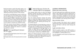 Push the traction control off switch again or re-                Vehicle Dynamic Control off                 AUDIBLE REMINDERS
start the engine and the system will operate nor-                indicator light (if so equipped)            Brake pad wear warning
mally. See “Traction Control System (TCS)” in the
“Starting and driving” section of this manual.        This indicator light comes on when the Vehicle         The disc brake pads have audible wear warnings.
                                                      Dynamic Control off switch is pushed to OFF.           When a disc brake pad requires replacement, it
The traction control light also comes on when you     This indicates the Vehicle Dynamic Control sys-        makes a high pitched scraping sound when the
turn the ignition key to the ON position. The light   tem is not operating.                                  vehicle is in motion, whether or not the brake
will turn off after about 2 seconds if the Traction                                                          pedal is depressed. Have the brakes checked as
Control System (TCS) is operational. If the light     Push the Vehicle Dynamic Control off switch
                                                                                                             soon as possible if the warning sound is heard.
                                                      again or restart the engine and the system will
stays on or comes on along with the SLIP indica-
tor light while you are driving, have the Traction
                                                      operate normally. See “Vehicle Dynamic Control         Key reminder chime
                                                      (VDC) system” in the “Starting and driving” sec-
Control System checked by a NISSAN dealer.            tion of this manual.                                   A chime sounds if the driver’s door is opened
While the Traction Control System is operating,                                                              while the key is left in the ignition switch. Remove
                                                      The Vehicle Dynamic Control light also comes on        the key and take it with you when leaving the
you might feel slight vibration or hear the system    when you turn the ignition key to the ON position.     vehicle.
working when starting the vehicle or accelerat-       The light will turn off after about 2 seconds if the
ing, but this is normal.                              system is operational. If the light stays on or        Light reminder chime
                                                      comes on along with the SLIP indicator light
          Turn signal/hazard indicator                while you are driving, have the Vehicle Dynamic
                                                                                                             With the ignition switch in the OFF position, a
          lights                                                                                             chime sounds when the driver’s door is opened if
                                                      Control system checked by a NISSAN dealer.
                                                                                                             the headlights or parking lights are on.
The appropriate light flashes when the turn signal    While the Vehicle Dynamic Control system is
                                                                                                             Turn the headlight control switch off before leav-
switch is activated.                                  operating, you might feel slight vibration or hear
                                                                                                             ing the vehicle.
                                                      the system working when starting the vehicle or
Both lights flash when the hazard switch is turned
                                                      accelerating, but this is normal.
on.




                                                                                                                       Instruments and controls 2-13




                                                                                     ੬ REVIEW COPY—2008 Quest (van)
                                                                                     Owners Manual—USA_English (nna)
                                                                                     06/29/07—debbie ੭
 