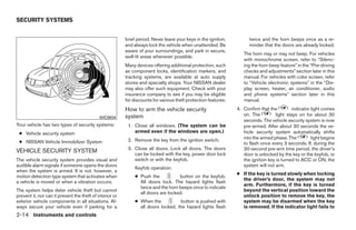 SECURITY SYSTEMS


                                                          brief period. Never leave your keys in the ignition,         twice and the horn beeps once as a re-
                                                          and always lock the vehicle when unattended. Be              minder that the doors are already locked.
                                                          aware of your surroundings, and park in secure,
                                                                                                                    The horn may or may not beep. For vehicles
                                                          well-lit areas whenever possible.
                                                                                                                    with monochrome screen, refer to “Silenc-
                                                          Many devices offering additional protection, such         ing the horn beep feature” in the “Pre-driving
                                                          as component locks, identification markers, and           checks and adjustments” section later in this
                                                          tracking systems, are available at auto supply            manual. For vehicles with color screen, refer
                                                          stores and specialty shops. Your NISSAN dealer            to “Vehicle electronic systems” in the “Dis-
                                                          may also offer such equipment. Check with your            play screen, heater, air conditioner, audio
                                                          insurance company to see if you may be eligible           and phone systems” section later in this
                                                          for discounts for various theft protection features.      manual.
                                                          How to arm the vehicle security                        4. Confirm that the         indicator light comes
                                                          system                                                    on. The         light stays on for about 30
                                             WIC0834
                                                                                                                    seconds. The vehicle security system is now
Your vehicle has two types of security systems:            1. Close all windows. (The system can be                 pre-armed. After about 30 seconds the ve-
 ● Vehicle security system                                    armed even if the windows are open.)                  hicle security system automatically shifts
                                                           2. Remove the key from the ignition switch.              into the armed phase. The          light begins
 ● NISSAN Vehicle Immobilizer System                                                                                to flash once every 3 seconds. If, during the
                                                           3. Close all doors. Lock all doors. The doors            30-second pre-arm time period, the driver’s
VEHICLE SECURITY SYSTEM                                       can be locked with the key, power door lock           door is unlocked by the key or the keyfob, or
The vehicle security system provides visual and               switch or with the keyfob.                            the ignition key is turned to ACC or ON, the
audible alarm signals if someone opens the doors                                                                    system will not arm.
                                                               Keyfob operation:
when the system is armed. It is not, however, a
                                                                                                                 ● If the key is turned slowly when locking
motion detection type system that activates when               ● Push the           button on the keyfob.
                                                                                                                   the driver’s door, the system may not
a vehicle is moved or when a vibration occurs.                   All doors lock. The hazard lights flash
                                                                                                                   arm. Furthermore, if the key is turned
                                                                 twice and the horn beeps once to indicate
The system helps deter vehicle theft but cannot                                                                    beyond the vertical position toward the
                                                                 all doors are locked.
prevent it, nor can it prevent the theft of interior or                                                            unlock position to remove the key, the
exterior vehicle components in all situations. Al-             ● When the           button is pushed with          system may be disarmed when the key
ways secure your vehicle even if parking for a                   all doors locked, the hazard lights flash         is removed. If the indicator light fails to
2-14 Instruments and controls




                                                                                         ੬ REVIEW COPY—2008 Quest (van)
                                                                                         Owners Manual—USA_English (nna)
                                                                                         06/29/07—debbie ੭
 