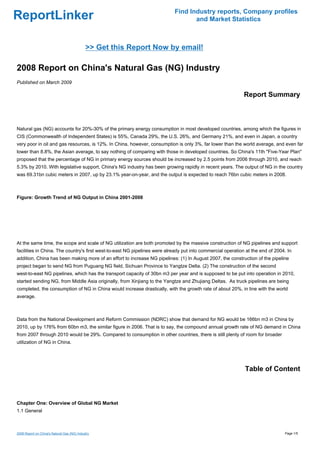 Find Industry reports, Company profiles
ReportLinker                                                                      and Market Statistics



                                             >> Get this Report Now by email!

2008 Report on China's Natural Gas (NG) Industry
Published on March 2009

                                                                                                             Report Summary



Natural gas (NG) accounts for 20%-30% of the primary energy consumption in most developed countries, among which the figures in
CIS (Commonwealth of Independent States) is 55%, Canada 29%, the U.S. 26%, and Germany 21%, and even in Japan, a country
very poor in oil and gas resources, is 12%. In China, however, consumption is only 3%, far lower than the world average, and even far
lower than 8.8%, the Asian average, to say nothing of comparing with those in developed countries. So China's 11th "Five-Year Plan"
proposed that the percentage of NG in primary energy sources should be increased by 2.5 points from 2006 through 2010, and reach
5.3% by 2010. With legislative support, China's NG industry has been growing rapidly in recent years. The output of NG in the country
was 69.31bn cubic meters in 2007, up by 23.1% year-on-year, and the output is expected to reach 76bn cubic meters in 2008.



Figure: Growth Trend of NG Output in China 2001-2008




At the same time, the scope and scale of NG utilization are both promoted by the massive construction of NG pipelines and support
facilities in China. The country's first west-to-east NG pipelines were already put into commercial operation at the end of 2004. In
addition, China has been making more of an effort to increase NG pipelines: (1) In August 2007, the construction of the pipeline
project began to send NG from Puguang NG field, Sichuan Province to Yangtze Delta. (2) The construction of the second
west-to-east NG pipelines, which has the transport capacity of 30bn m3 per year and is supposed to be put into operation in 2010,
started sending NG, from Middle Asia originally, from Xinjiang to the Yangtze and Zhujiang Deltas. As truck pipelines are being
completed, the consumption of NG in China would increase drastically, with the growth rate of about 20%, in line with the world
average.



Data from the National Development and Reform Commission (NDRC) show that demand for NG would be 166bn m3 in China by
2010, up by 176% from 60bn m3, the similar figure in 2006. That is to say, the compound annual growth rate of NG demand in China
from 2007 through 2010 would be 29%. Compared to consumption in other countries, there is still plenty of room for broader
utilization of NG in China.




                                                                                                             Table of Content



Chapter One: Overview of Global NG Market
1.1 General



2008 Report on China's Natural Gas (NG) Industry                                                                                Page 1/5
 