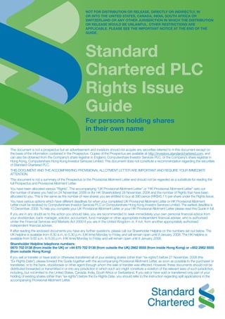 NOT FOR DISTRIBUTION OR RELEASE, DIRECTLY OR INDIRECTLY, IN
OR INTO THE UNITED STATES, CANADA, INDIA, SOUTH AFRICA or
SWITZERLAND OR ANY OTHER JURISDICTION IN WHICH THE DISTRIBUTION
OR RELEASE WOULD BE UNLAWFUL. OTHER RESTRICTIONS ARE
APPLICABLE. PLEASE SEE THE IMPORTANT NOTICE AT THE END OF THE
GUIDE.
Standard
Chartered PLC
Rights Issue
Guide
For persons holding shares
in their own name
This document is not a prospectus but an advertisement and investors should not acquire any securities referred to in this document except on
the basis of the information contained in the Prospectus. Copies of the Prospectus are available at http://investors.standardchartered.com, and
can also be obtained from the Company’s share registrar in England, Computershare Investor Services PLC, or the Company’s share registrar in
Hong Kong, Computershare Hong Kong Investor Services Limited. This document does not constitute a recommendation regarding the securities
of Standard Chartered PLC.
THIS DOCUMENT AND THE ACCOMPANYING PROVISIONAL ALLOTMENT LETTER ARE IMPORTANT AND REQUIRE YOUR IMMEDIATE
ATTENTION.
This document is not a summary of the Prospectus or the Provisional Allotment Letter and should not be regarded as a substitute for reading the
full Prospectus and Provisional Allotment Letter.
You have been allocated various “Rights”. The accompanying “UK Provisional Allotment Letter” or “HK Provisional Allotment Letter” sets out
the number of shares you held on 24 November, 2008 or (for HK Shareholders) 28 November, 2008 and the number of Rights that have been
allocated to you. This is the same as the number of new shares you are entitled to buy at 390 pence (HK$45.11) per share under the Rights Issue.
You have various options which have different deadlines for when your completed UK Provisional Allotment Letter or HK Provisional Allotment
Letter must be received by Computershare Investor Services PLC or Computershare Hong Kong investor services Limited. The earliest deadline is
10 December, 2008. To help you complete your UK Provisional Allotment Letter or your HK Provisional Allotment Letter please read this Guide in full.
If you are in any doubt as to the action you should take, you are recommended to seek immediately your own personal financial advice from
your stockbroker, bank manager, solicitor, accountant, fund manager or other appropriate independent financial adviser, who is authorised
under the Financial Services and Markets Act 2000 if you are in the United Kingdom or, if not, from another appropriately authorised
independent financial adviser.
If after reading the enclosed documents you have any further questions, please call our Shareholder Helpline on the numbers set out below. The
UK helpline is available from 8.30 a.m. to 5.30 p.m. (UK time) Monday to Friday and will remain open until 9 January, 2008. The HK helpline is
available from 9.00 a.m. to 6.00 p.m. (HK time) Monday to Friday and will remain open until 9 January, 2008.
Shareholder Helpline telephone numbers:
0870 702 0138 (from inside the UK) or +44 870 702 0138 (from outside the UK) 2862 8555 (from inside Hong Kong) or +852 2862 8555
(from outside Hong Kong)
If you sell or transfer or have sold or otherwise transferred all of your existing shares (other than “ex-rights”) before 27 November, 2008 (the
“Ex-Rights Date”), please forward this Guide together with the accompanying Provisional Allotment Letter, as soon as possible to the purchaser or
transferee, or to the bank, stockbroker or other agent through whom the sale or transfer was effected. However, these documents should not be
distributed forwarded or transmitted in or into any jurisdiction in which such act might constitute a violation of the relevant laws of such jurisdiction,
including, but not limited to the United States, Canada, India, South Africa or Switzerland. If you sell or have sold or transferred only part of your
holding of existing shares (other than “ex-rights”) before the Ex-Rights Date, you should refer to the instruction regarding split applications in the
accompanying Provisional Allotment Letter.
 