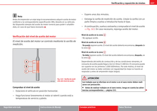 Verificación y reposición de niveles 227
Seguridad ante todo Instrucciones de Manejo Consejos prácticos Datos Técnicos
Nota
Antes de emprender un viaje largo le recomendamos adquirir aceite de motor
conforme a la correspondiente especificación VW y llevarlo en su vehículo.
Así dispondrá siempre del aceite de motor correcto para poder ir añadién-
dolo, en caso de que fuera necesario.
Verificación del nivel de aceite del motor
El nivel de aceite del motor se controla mediante la varilla de
medición.
Comprobar el nivel de aceite
– Estacione el vehículo en posición horizontal.
– Haga funcionar brevemente el motor al ralentí cuando está a
temperatura de servicio y párelo.
– Espere unos dos minutos.
– Extraiga la varilla de medición de aceite. Limpie la varilla con un
paño limpio y vuelva a introducirla hasta el tope.
– A continuación, vuelva a extraerla y compruebe el nivel de aceite
⇒ fig. 163. En caso necesario, reponga aceite del motor.
Nivel de aceite en la zona
- No agregue aceite.
Nivel de aceite en la zona
- Se puede reponer aceite. El nivel del aceite debería encontrarse, después de
la zona
Nivel de aceite en la zona
- Se debe reponer aceite. El nivel del aceite debería encontrarse, después, en
la zona
Dependiendo del estilo de conducción y de las condiciones reinantes, el
consumo de aceite puede llegar a los 0,5 litros/1.000 km. El consumo puede
ser superior en los primeros 5.000 kilómetros. Por este motivo, el nivel de
aceite del motor se debe controlar con regularidad (lo mejor es hacerlo al
respostar y antes de emprender viajes largos).
¡ATENCIÓN!
Los trabajos que se efectúan en el motor o en el vano motor deben reali-
zarse con precaución.
• Antes de realizar trabajos en el vano motor, tenga en cuenta las adver-
tencias correspondientes ⇒ página 222.
Fig. 163 Varilla de medi-
ción del nivel de aceite.
A
A
A
B
A
A
A
C
A
A
s2ps.6.book Seite 227 Freitag, 20. Juli 2007 4:47 16
 