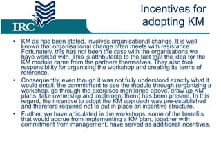 KM as has been stated, involves organisational change. It is well known that organisational change often meets with resistance. Fortunately, this has not been the case with the organisations we have worked with. This is attributable to the fact that the idea for the KM module came from the partners themselves. They also took responsibility for organising the workshop and creating its terms of reference.  Consequently, even though it was not fully understood exactly what it would entail, the commitment to see the module through (organizing a workshop, go through the exercises mentioned above, draw up KM plans, take ownership and implement them) has been present. In this regard, the incentive to adopt the KM approach was pre-established and therefore required not to put in place an incentive structure. Further, we have articulated in the workshops, some of the benefits that would accrue from implementing a KM plan, together with commitment from management, have served as additional incentives.  Incentives for adopting KM 