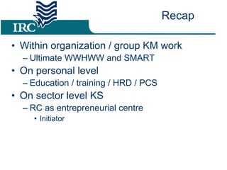 Within organization / group KM work Ultimate WWHWW and SMART On personal level  Education / training / HRD / PCS On sector level KS RC as entrepreneurial centre Initiator Recap 