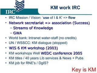 KM work IRC IRC Mission / Vision: ‘ use  of I & K’ =>  flow Network secretariat => association (Success) ‏ Streams of Knowledge GWA World bank: Intranet water-staff (no credits) ‏ UN / WSSCC: KM dialogue (stopped) ‏ WIS 6 KM workshop (2003) ‏ KM workshops Well  WEDC conference 2005 KM titles / 40 years Lib services & News + Pubs KM job for RNE's / DgIS? Key is KM 