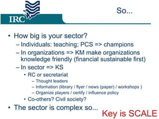 So... How big is your sector? Individuals: teaching; PCS => champions In organizations => KM make organizations knowledge friendly (financial sustainable first) ‏ In sector => KS RC or secretariat Thought leaders Information (library / flyer / news (paper) / workshops ) ‏ Organize players / certify / influence policy Co-others? Civil society? The sector is complex so... Key is SCALE 