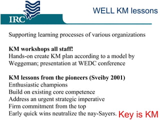 WELL KM lessons Supporting learning processes of various organizations  KM workshops all staff! Hands-on create KM plan according to a model by Weggeman; presentation at WEDC conference KM lessons from the pioneers (Sveiby 2001)  Enthusiastic champions Build on existing core competence  Address an urgent strategic imperative  Firm commitment from the top  Early quick wins neutralize the nay-Sayers.  Key is KM 