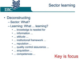 Sector learning Deconstructing Sector: What? Learning: What ... learning? ... knowledge is needed for ... information ... ... attitude ... ... institutional framework ... ... reputation ... ... quality control assurance ... ... acquisition ... ... competences ... Key is focus 