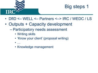 DfID <– WELL <– Partners <–> IRC / WEDC / LS Outputs + Capacity development Participatory needs assessment Writing skills ‘ Know your client’ (proposal writing) … Knowledge management Big steps 1 