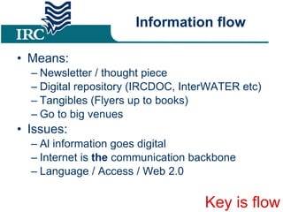 Information flow Means: Newsletter / thought piece Digital repository (IRCDOC, InterWATER etc) ‏ Tangibles (Flyers up to books) ‏ Go to big venues Issues: Al information goes digital Internet is  the  communication backbone Language / Access / Web 2.0 Key is flow 