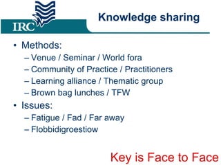 Knowledge sharing Methods: Venue / Seminar / World fora Community of Practice / Practitioners Learning alliance / Thematic group Brown bag lunches / TFW Issues: Fatigue / Fad / Far away Flobbidigroestiow Key is Face to Face 