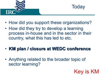 Today How did you support these organizations? How did they try to develop a learning process in-house and in the sector in their country, what this has led to etc. KM plan / closure at WEDC conference  Anything related to the broader topic of sector learning? Key is KM 
