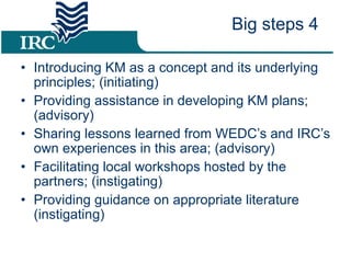 Introducing KM as a concept and its underlying principles; (initiating) Providing assistance in developing KM plans; (advisory) Sharing lessons learned from WEDC’s and IRC’s own experiences in this area; (advisory) Facilitating local workshops hosted by the partners; (instigating) Providing guidance on appropriate literature (instigating) Big steps 4 