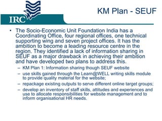 The Socio-Economic Unit Foundation India has a Coordinating Office, four regional offices, one technical supporting wing and seven project offices. It has the ambition to become a leading resource centre in the region. They identified a lack of information sharing in SEUF as a major drawback in achieving their ambition and have developed two plans to address this.  KM Plan 1: Information sharing though SEUF website use skills gained through the Learn@WELL writing skills module to provide quality material for the website; repackage existing outputs to serve different online target groups; develop an inventory of staff skills, attitudes and experiences and use to allocate responsibilities for website management and to inform organisational HR needs. KM Plan - SEUF 
