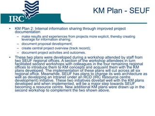 KM Plan 2: Internal information sharing through improved project documentation make results and experiences from projects more explicit, thereby creating leverage for information sharing; document proposal development; create central project overview (track record); document project activities and outcomes. These two plans were developed during a workshop attended by staff from two SEUF regional offices. A section of the workshop attendees in turn facilitated second workshops with colleagues in the four remaining regional offices to introduce them to KM concepts and acquaint them with the KM plans developed. The implementation of these plans will cut across all six regional office. Meanwhile, SEUF has plans to change its web architecture as well as developing an Intranet under an RCD (IRC Resource centre development) initiative. These two initiatives dovetail well with the KM plans developed and when implemented, will be a major step towards SEUF becoming a resource centre. New additional KM plans were drawn up in the second workshop to complement the two shown above. KM Plan - SEUF 