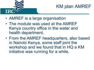 AMREF is a large organisation  The module was used at the AMREF Kenya country office in the water and health department.  From the AMREF headquarters, also based in Nairobi Kenya, some staff joint the workshop and we found that in HQ a KM initiative was running for a while. KM plan AMREF 