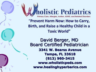 David Berger, MD Board Certified Pediatrician 3341 W. Bearss Avenue Tampa, FL 33618 (813) 960-3415 www.wholisticpeds.com www.healinghyperbarics.com “ Prevent Harm Now: How to Carry, Birth, and Raise a Healthy Child in a Toxic World” 
