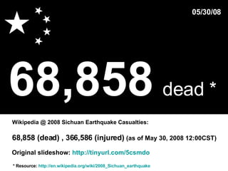 68,858   dead *   * Resource:  http://en.wikipedia.org/wiki/2008_Sichuan_earthquake Wikipedia @ 2008 Sichuan Earthquake Casualties: 05/30/08 68,858 (dead) , 366,586 (injured)  (as of May 30, 2008 12:00CST)  Original slideshow:  http://tinyurl.com/5csmdo 