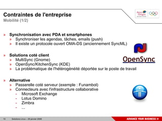 Contraintes de l'entreprise
Mobilité (1/2)


» Synchronisation avec PDA et smartphones
  » Synchroniser les agendas, tâches, emails (push)
  » Il existe un protocole ouvert OMA-DS (anciennement SyncML)

» Solutions coté client
  » MultiSync (Gnome)
  » OpenSync/KitchenSync (KDE)
  » La problématique de l'hétérogénéité déportée sur le poste de travail

» Alternative
  » Passerelle coté serveur (exemple : Funambol)
  » Connecteurs avec l'infrastructure collaborative
     - Microsoft Exchange
     - Lotus Domino
     - Zimbra
     - ...

10   Solutions Linux – 29 janvier 2008
 