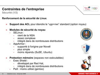 Contraintes de l'entreprise
Sécurité (1/2)

Renforcement de la sécurité de Linux

     » Support des ACL pour étendre le “ugo+rwx” standard (option noyau)

     » Modules de sécurité du noyau
       - SELinux :
         - vient de la NSA
         - assez complexe
         - intégré dans de nombreuses distributions
       - AppArmor :
         - supporté à l'origine par Novell
         - plus simple
         - moins répandu (SuSE, Ubuntu)

     » Protection mémoire (espaces non exécutables)
       - Exec Shield :
          - développé par Red Hat,
          - intégré dans de nombreuses distributions
       - PaX : moins utilisé (gentoo)
12    Solutions Linux – 29 janvier 2008
 