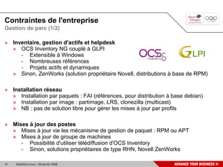 Contraintes de l'entreprise
Gestion de parc (1/2)

» Inventaire, gestion d'actifs et helpdesk
  » OCS Inventory NG couplé à GLPI
     - Extensible à Windows
     - Nombreuses références
     - Projets actifs et dynamiques
  » Sinon, ZenWorks (solution propriétaire Novell, distributions à base de RPM)

» Installation réseau
  » Installation par paquets : FAI (références, pour distribution à base debian)
  » Installation par image : partimage, LRS, clonezilla (multicast)
  » NB : pas de solution libre pour gérer les mises à jour par profils

» Mises à jour des postes
  » Mises à jour vie les mécanisme de gestion de paquet : RPM ou APT
  » Mises à jour de groupe de machines
     - Possibilité d'utiliser télédiffusion d'OCS Inventory
     - Sinon, solutions propriétaires de type RHN, Novell ZenWorks

14   Solutions Linux – 29 janvier 2008
 