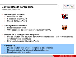 Contraintes de l'entreprise
Gestion de parc (2/2)

» Dépannage à distance
  » Utilisation de VNC
  » Il existe un plugin GLPI
  » Intégré dans ZenWorks

» Sauvegarde/restauration
  » Linbox Rescue Server
  » Offre possibilité de sauvegarde/restauration via PXE

» Gestion de la configuration des postes
  » Pas de solution libre pour une administration centralisée : tâches manuelles ou
    développements spécifiques
  » Sinon, solution propriétaire ZenWorks

» Conclusion
  » Pas de solution libre unique, complète et déjà intégrée
  » Nécessité aujourd'hui d'intégrer plusieurs briques
  » Domaine en pleine évolution
15   Solutions Linux – 29 janvier 2008
 