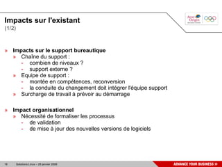 Impacts sur l'existant
(1/2)



» Impacts sur le support bureautique
  » Chaîne du support :
     - combien de niveaux ?
     - support externe ?
  » Equipe de support :
     - montée en compétences, reconversion
     - la conduite du changement doit intégrer l'équipe support
  » Surcharge de travail à prévoir au démarrage

» Impact organisationnel
  » Nécessité de formaliser les processus
     - de validation
     - de mise à jour des nouvelles versions de logiciels




16      Solutions Linux – 29 janvier 2008
 
