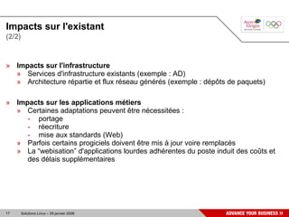 Impacts sur l'existant
(2/2)



» Impacts sur l'infrastructure
  » Services d'infrastructure existants (exemple : AD)
  » Architecture répartie et flux réseau générés (exemple : dépôts de paquets)

» Impacts sur les applications métiers
  » Certaines adaptations peuvent être nécessitées :
     - portage
     - réecriture
     - mise aux standards (Web)
  » Parfois certains progiciels doivent être mis à jour voire remplacés
  » La “webisation” d'applications lourdes adhérentes du poste induit des coûts et
     des délais supplémentaires




17      Solutions Linux – 29 janvier 2008
 